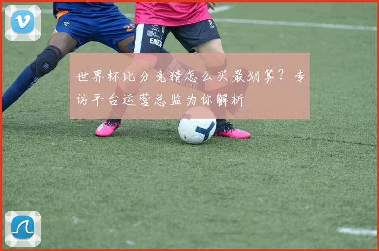 世界杯比分竞猜怎么买最划算？专访平台运营总监为你解析