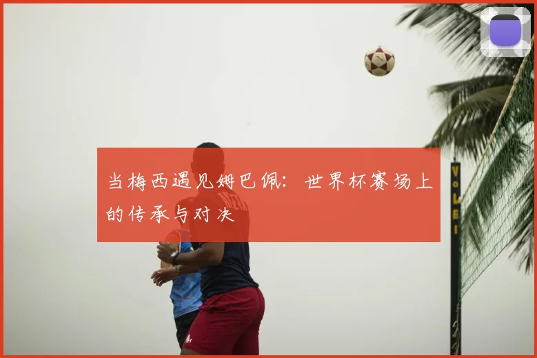 当梅西遇见姆巴佩:世界杯赛场上的传承与对决