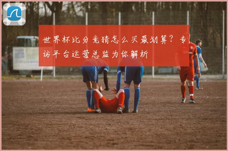 世界杯比分竞猜怎么买最划算？专访平台运营总监为你解析