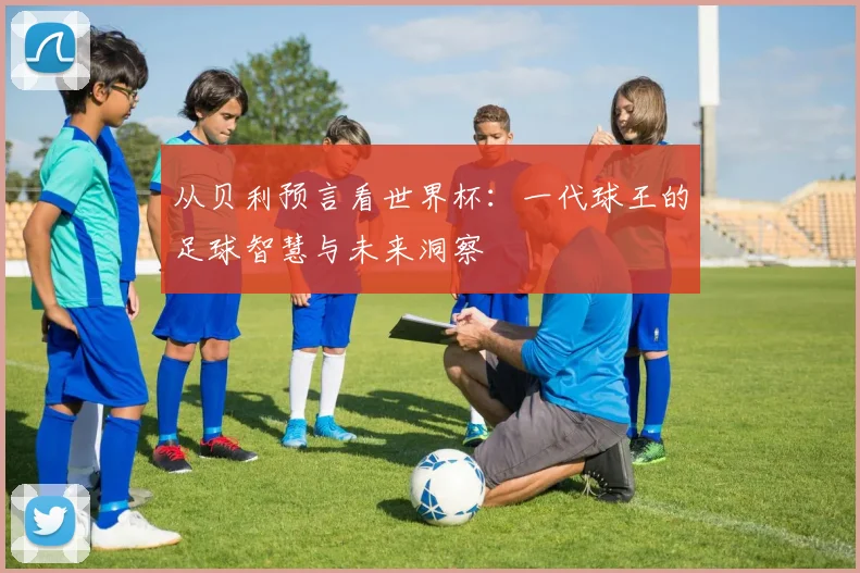 从贝利预言看世界杯：一代球王的足球智慧与未来洞察