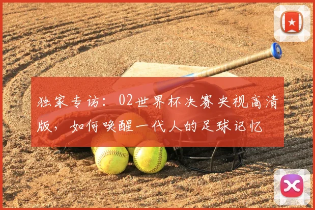 独家专访：02世界杯决赛央视高清版，如何唤醒一代人的足球记忆
