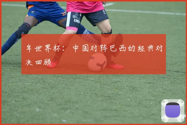 年世界杯：中国对阵巴西的经典对决回顾