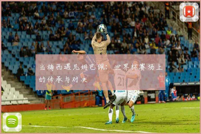 当梅西遇见姆巴佩：世界杯赛场上的传承与对决