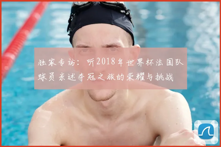 独家专访：听2018年世界杯法国队球员亲述夺冠之旅的荣耀与挑战