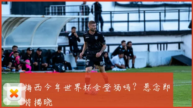 梅西今年世界杯会登场吗？悬念即将揭晓