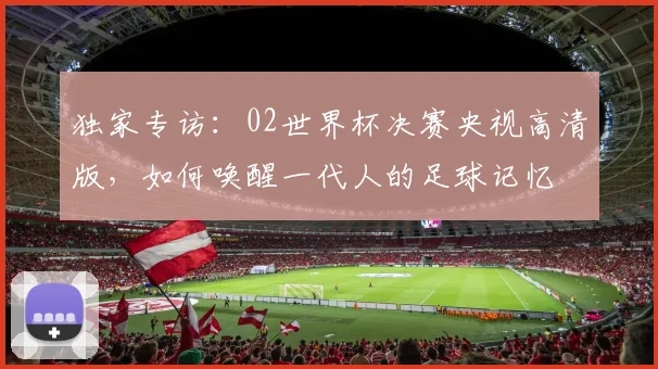 独家专访:02世界杯决赛央视高清版,如何唤醒一代人的足球记忆